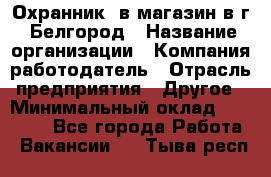 Охранник. в магазин в г. Белгород › Название организации ­ Компания-работодатель › Отрасль предприятия ­ Другое › Минимальный оклад ­ 11 000 - Все города Работа » Вакансии   . Тыва респ.